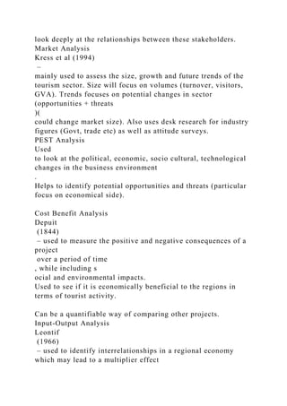 look deeply at the relationships between these stakeholders.
Market Analysis
Kress et al (1994)
–
mainly used to assess the size, growth and future trends of the
tourism sector. Size will focus on volumes (turnover, visitors,
GVA). Trends focuses on potential changes in sector
(opportunities + threats
)(
could change market size). Also uses desk research for industry
figures (Govt, trade etc) as well as attitude surveys.
PEST Analysis
Used
to look at the political, economic, socio cultural, technological
changes in the business environment
.
Helps to identify potential opportunities and threats (particular
focus on economical side).
Cost Benefit Analysis
Depuit
(1844)
– used to measure the positive and negative consequences of a
project
over a period of time
, while including s
ocial and environmental impacts.
Used to see if it is economically beneficial to the regions in
terms of tourist activity.
Can be a quantifiable way of comparing other projects.
Input-Output Analysis
Leontif
(1966)
– used to identify interrelationships in a regional economy
which may lead to a multiplier effect
 