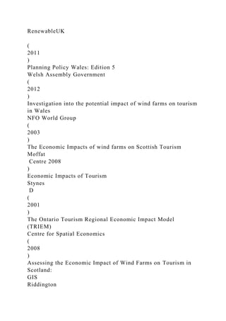 RenewableUK
(
2011
)
Planning Policy Wales: Edition 5
Welsh Assembly Government
(
2012
)
Investigation into the potential impact of wind farms on tourism
in Wales
NFO World Group
(
2003
)
The Economic Impacts of wind farms on Scottish Tourism
Moffat
Centre 2008
)
Economic Impacts of Tourism
Stynes
D
(
2001
)
The Ontario Tourism Regional Economic Impact Model
(TRIEM)
Centre for Spatial Economics
(
2008
)
Assessing the Economic Impact of Wind Farms on Tourism in
Scotland:
GIS
Riddington
 