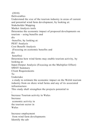 (2010)
Deliverables
Understand the size of the tourism industry in areas of current
and potential wind farm development, by looking at:
Stakeholder Mapping
Market Analysis tools
Determine the economic impact of proposed developments on
tourism – using benefits and
dis
-benefits, by looking at:
PEST Analysis
Cost Benefit Analysis
(Focusing on economic benefits and
dis
benefits)
Determine how wind farms may enable tourism activity, by
looking at:
Input-Output Analysis (Focusing on the Multiplier Effect)
SWOT Summary
Client Requirements
To
Undertake
a study to estimate the economic impact on the Welsh tourism
industry from on shore wind farms and any of its associated
infrastructure.
This study shall strengthen the projects potential to
:
Increase Tourism activity in Wales
Increase
economic activity in
the tourism sector in
Wales
Increase employment
from wind farm developments
Identify the adv
 