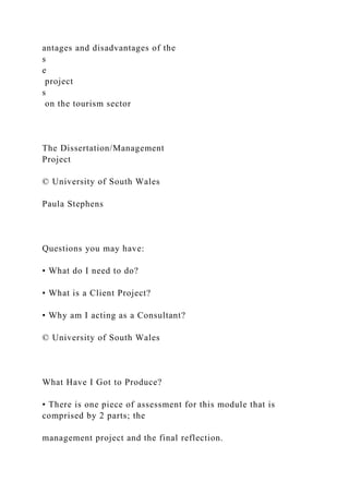 antages and disadvantages of the
s
e
project
s
on the tourism sector
The Dissertation/Management
Project
© University of South Wales
Paula Stephens
Questions you may have:
• What do I need to do?
• What is a Client Project?
• Why am I acting as a Consultant?
© University of South Wales
What Have I Got to Produce?
• There is one piece of assessment for this module that is
comprised by 2 parts; the
management project and the final reflection.
 