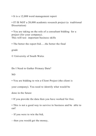 • It is a 12,000 word management report
• IT IS NOT a 20,000 academic research project (a traditional
Dissertation)
• You are taking on the role of a consultant bidding for a
project (for your company).
This will test important business skills
• The better the report bid…..the better the final
grade
© University of South Wales
Do I Need to Gather Primary Data?
NO
• You are bidding to win a Client Project (the client is
your company). You need to identify what would be
done in the future
• If you provide the data then you have worked for free.
• This is not a good way to survive in business and be able to
eat!
– If you were to win the bid,
– then you would get the money,
 
