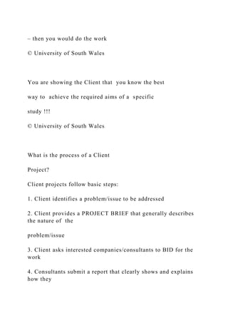 – then you would do the work
© University of South Wales
You are showing the Client that you know the best
way to achieve the required aims of a specific
study !!!
© University of South Wales
What is the process of a Client
Project?
Client projects follow basic steps:
1. Client identifies a problem/issue to be addressed
2. Client provides a PROJECT BRIEF that generally describes
the nature of the
problem/issue
3. Client asks interested companies/consultants to BID for the
work
4. Consultants submit a report that clearly shows and explains
how they
 