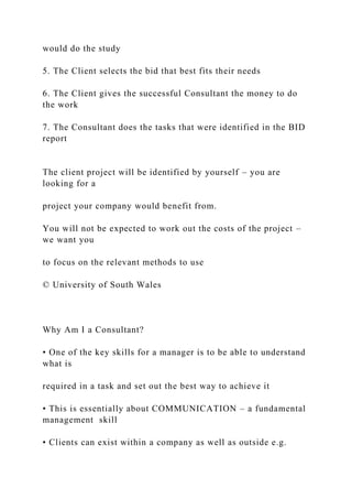 would do the study
5. The Client selects the bid that best fits their needs
6. The Client gives the successful Consultant the money to do
the work
7. The Consultant does the tasks that were identified in the BID
report
The client project will be identified by yourself – you are
looking for a
project your company would benefit from.
You will not be expected to work out the costs of the project –
we want you
to focus on the relevant methods to use
© University of South Wales
Why Am I a Consultant?
• One of the key skills for a manager is to be able to understand
what is
required in a task and set out the best way to achieve it
• This is essentially about COMMUNICATION – a fundamental
management skill
• Clients can exist within a company as well as outside e.g.
 