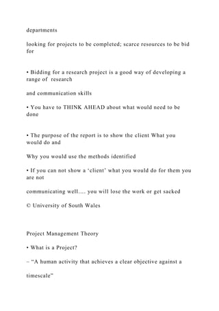 departments
looking for projects to be completed; scarce resources to be bid
for
• Bidding for a research project is a good way of developing a
range of research
and communication skills
• You have to THINK AHEAD about what would need to be
done
• The purpose of the report is to show the client What you
would do and
Why you would use the methods identified
• If you can not show a ‘client’ what you would do for them you
are not
communicating well…. you will lose the work or get sacked
© University of South Wales
Project Management Theory
• What is a Project?
– “A human activity that achieves a clear objective against a
timescale”
 