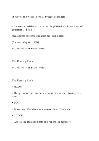 (Source: The Association of Project Managers)
– “A non-repetitive activity that is goal oriented, has a set of
constraints, has a
measurable outcome and changes something”
(Source: Maylor, 1996)
© University of South Wales
The Deming Cycle
© University of South Wales
The Deming Cycle
• PLAN:
– Design or revise business process components to improve
results
• DO:
– Implement the plan and measure its performance
• CHECK:
– Assess the measurements and report the results to
 