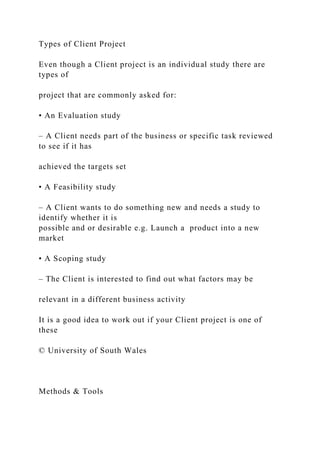 Types of Client Project
Even though a Client project is an individual study there are
types of
project that are commonly asked for:
• An Evaluation study
– A Client needs part of the business or specific task reviewed
to see if it has
achieved the targets set
• A Feasibility study
– A Client wants to do something new and needs a study to
identify whether it is
possible and or desirable e.g. Launch a product into a new
market
• A Scoping study
– The Client is interested to find out what factors may be
relevant in a different business activity
It is a good idea to work out if your Client project is one of
these
© University of South Wales
Methods & Tools
 