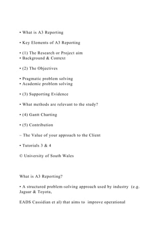 • What is A3 Reporting
• Key Elements of A3 Reporting
• (1) The Research or Project aim
• Background & Context
• (2) The Objectives
• Pragmatic problem solving
• Academic problem solving
• (3) Supporting Evidence
• What methods are relevant to the study?
• (4) Gantt Charting
• (5) Contribution
– The Value of your approach to the Client
• Tutorials 3 & 4
© University of South Wales
What is A3 Reporting?
• A structured problem-solving approach used by industry (e.g.
Jaguar & Toyota,
EADS Cassidian et al) that aims to improve operational
 