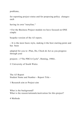 problems,
for reporting project status and for proposing policy changes-
each
having its own "storyline."
• For the Business Project module we have focused on ONE
simple
bespoke version of the A3 report;
– It is the most basic style, making it the best starting point and
has been
adapted for you to -Plan, Do, Check & Act as you progress
through your
projects - (“The PDCA Cycle”, Deming, 1986) .
© University of South Wales
The A3 Report
Student Name and Number - Report Title -
1 Research aim or Project aim
What is the background?
What is the reason/rationale/motivation for this project?
4 Methods
 