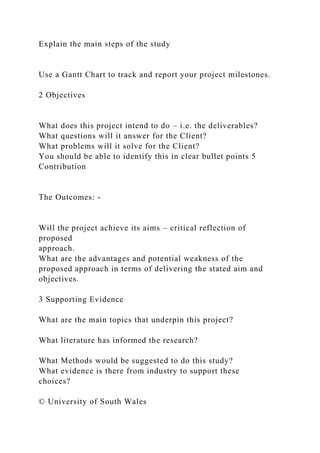 Explain the main steps of the study
Use a Gantt Chart to track and report your project milestones.
2 Objectives
What does this project intend to do – i.e. the deliverables?
What questions will it answer for the Client?
What problems will it solve for the Client?
You should be able to identify this in clear bullet points 5
Contribution
The Outcomes: -
Will the project achieve its aims – critical reflection of
proposed
approach.
What are the advantages and potential weakness of the
proposed approach in terms of delivering the stated aim and
objectives.
3 Supporting Evidence
What are the main topics that underpin this project?
What literature has informed the research?
What Methods would be suggested to do this study?
What evidence is there from industry to support these
choices?
© University of South Wales
 