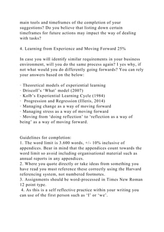 main tools and timeframes of the completion of your
suggestions? Do you believe that listing down certain
timeframes for future actions may impact the way of dealing
with tasks?
4. Learning from Experience and Moving Forward 25%
In case you will identify similar requirements in your business
environment, will you do the same process again? I yes why, if
not what would you do differently going forwards? You can rely
your answers based on the below:
· Theoretical models of experiential learning
· Driscoll’s ‘What’ model (2007)
· Kolb’s Experiential Learning Cycle (1984)
· Progression and Regression (Illeris, 2014)
· Managing change as a way of moving forward
· Managing stress as a way of moving forward
· Moving from ‘doing reflection’ to ‘reflection as a way of
being’ as a way of moving forward.
Guidelines for completion:
1. The word limit is 3.600 words, +/- 10% inclusive of
appendices. Bear in mind that the appendices count towards the
word limit so avoid including organisational material such as
annual reports in any appendices.
2. Where you quote directly or take ideas from something you
have read you must reference these correctly using the Harvard
referencing system, not numbered footnotes.
3. Assignments should be word-processed in Times New Roman
12 point type.
4. As this is a self reflective practice within your writing you
can use of the first person such as ‘I’ or ‘we’.
 