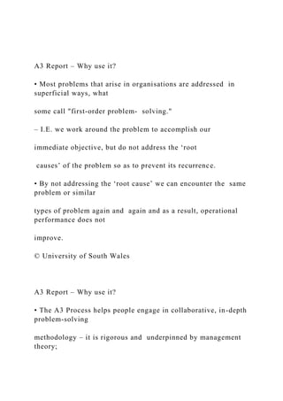 A3 Report – Why use it?
• Most problems that arise in organisations are addressed in
superficial ways, what
some call "first-order problem- solving."
– I.E. we work around the problem to accomplish our
immediate objective, but do not address the ‘root
causes’ of the problem so as to prevent its recurrence.
• By not addressing the ‘root cause’ we can encounter the same
problem or similar
types of problem again and again and as a result, operational
performance does not
improve.
© University of South Wales
A3 Report – Why use it?
• The A3 Process helps people engage in collaborative, in-depth
problem-solving
methodology – it is rigorous and underpinned by management
theory;
 