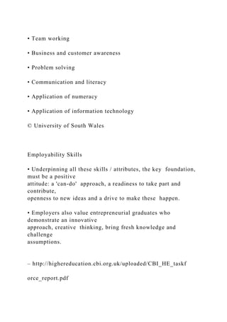 • Team working
• Business and customer awareness
• Problem solving
• Communication and literacy
• Application of numeracy
• Application of information technology
© University of South Wales
Employability Skills
• Underpinning all these skills / attributes, the key foundation,
must be a positive
attitude: a 'can-do' approach, a readiness to take part and
contribute,
openness to new ideas and a drive to make these happen.
• Employers also value entrepreneurial graduates who
demonstrate an innovative
approach, creative thinking, bring fresh knowledge and
challenge
assumptions.
– http://highereducation.cbi.org.uk/uploaded/CBI_HE_taskf
orce_report.pdf
 