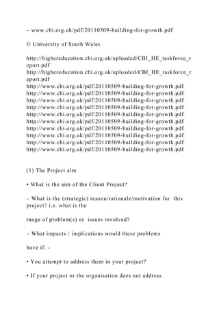 – www.cbi.org.uk/pdf/20110509-building-for-growth.pdf
© University of South Wales
http://highereducation.cbi.org.uk/uploaded/CBI_HE_taskforce_r
eport.pdf
http://highereducation.cbi.org.uk/uploaded/CBI_HE_taskforce_r
eport.pdf
http://www.cbi.org.uk/pdf/20110509-building-for-growth.pdf
http://www.cbi.org.uk/pdf/20110509-building-for-growth.pdf
http://www.cbi.org.uk/pdf/20110509-building-for-growth.pdf
http://www.cbi.org.uk/pdf/20110509-building-for-growth.pdf
http://www.cbi.org.uk/pdf/20110509-building-for-growth.pdf
http://www.cbi.org.uk/pdf/20110509-building-for-growth.pdf
http://www.cbi.org.uk/pdf/20110509-building-for-growth.pdf
http://www.cbi.org.uk/pdf/20110509-building-for-growth.pdf
http://www.cbi.org.uk/pdf/20110509-building-for-growth.pdf
http://www.cbi.org.uk/pdf/20110509-building-for-growth.pdf
(1) The Project aim
• What is the aim of the Client Project?
– What is the (strategic) reason/rationale/motivation for this
project? i.e. what is the
range of problem(s) or issues involved?
– What impacts / implications would these problems
have if: -
• You attempt to address them in your project?
• If your project or the organisation does not address
 