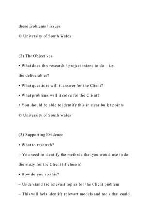 these problems / issues
© University of South Wales
(2) The Objectives
• What does this research / project intend to do – i.e.
the deliverables?
• What questions will it answer for the Client?
• What problems will it solve for the Client?
• You should be able to identify this in clear bullet points
© University of South Wales
(3) Supporting Evidence
• What to research?
– You need to identify the methods that you would use to do
the study for the Client (if chosen)
• How do you do this?
– Understand the relevant topics for the Client problem
– This will help identify relevant models and tools that could
 