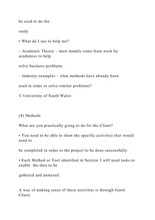 be used to do the
study
• What do I use to help me?
– Academic Theory – most models come from work by
academics to help
solve business problems
– Industry examples – what methods have already been
used in order to solve similar problems?
© University of South Wales
(4) Methods
What are you practically going to do for the Client?
• You need to be able to show the specific activities that would
need to
be completed in order to the project to be done successfully.
• Each Method or Tool identified in Section 3 will need tasks to
enable the data to be
gathered and analysed.
A way of making sense of these activities is through Gantt
Charts
 