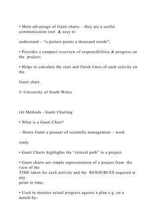 • Main advantage of Gantt charts – they are a useful
communication tool & easy to
understand – “a picture paints a thousand words”;
• Provides a compact overview of responsibilities & progress on
the project;
• Helps to calculate the start and finish times of each activity on
the
Gantt chart.
© University of South Wales
(4) Methods - Gantt Charting
• What is a Gantt Chart?
– Henry Gantt a pioneer of scientific management – work
study
• Gantt Charts highlights the “critical path” in a project.
• Gantt charts are simple representation of a project from the
view of the
TIME taken for each activity and the RESOURCES required at
any
point in time;
• Used to monitor actual progress against a plan e.g. on a
month-by-
 