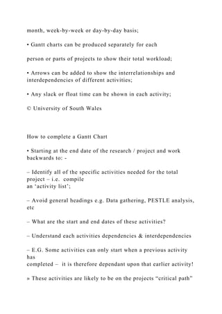 month, week-by-week or day-by-day basis;
• Gantt charts can be produced separately for each
person or parts of projects to show their total workload;
• Arrows can be added to show the interrelationships and
interdependencies of different activities;
• Any slack or float time can be shown in each activity;
© University of South Wales
How to complete a Gantt Chart
• Starting at the end date of the research / project and work
backwards to: -
– Identify all of the specific activities needed for the total
project – i.e. compile
an ‘activity list’;
– Avoid general headings e.g. Data gathering, PESTLE analysis,
etc
– What are the start and end dates of these activities?
– Understand each activities dependencies & interdependencies
– E.G. Some activities can only start when a previous activity
has
completed – it is therefore dependant upon that earlier activity!
» These activities are likely to be on the projects “critical path”
 