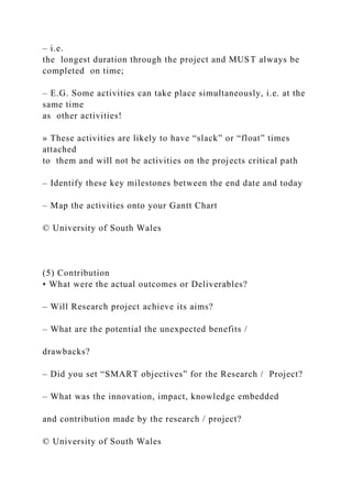 – i.e.
the longest duration through the project and MUST always be
completed on time;
– E.G. Some activities can take place simultaneously, i.e. at the
same time
as other activities!
» These activities are likely to have “slack” or “float” times
attached
to them and will not be activities on the projects critical path
– Identify these key milestones between the end date and today
– Map the activities onto your Gantt Chart
© University of South Wales
(5) Contribution
• What were the actual outcomes or Deliverables?
– Will Research project achieve its aims?
– What are the potential the unexpected benefits /
drawbacks?
– Did you set “SMART objectives” for the Research / Project?
– What was the innovation, impact, knowledge embedded
and contribution made by the research / project?
© University of South Wales
 