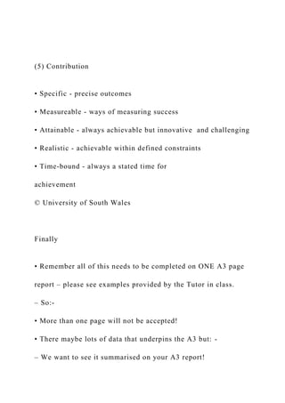 (5) Contribution
• Specific - precise outcomes
• Measureable - ways of measuring success
• Attainable - always achievable but innovative and challenging
• Realistic - achievable within defined constraints
• Time-bound - always a stated time for
achievement
© University of South Wales
Finally
• Remember all of this needs to be completed on ONE A3 page
report – please see examples provided by the Tutor in class.
– So:-
• More than one page will not be accepted!
• There maybe lots of data that underpins the A3 but: -
– We want to see it summarised on your A3 report!
 