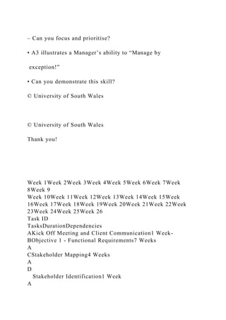 – Can you focus and prioritise?
• A3 illustrates a Manager’s ability to “Manage by
exception!”
• Can you demonstrate this skill?
© University of South Wales
© University of South Wales
Thank you!
Week 1Week 2Week 3Week 4Week 5Week 6Week 7Week
8Week 9
Week 10Week 11Week 12Week 13Week 14Week 15Week
16Week 17Week 18Week 19Week 20Week 21Week 22Week
23Week 24Week 25Week 26
Task ID
TasksDurationDependencies
AKick Off Meeting and Client Communication1 Week-
BObjective 1 - Functional Requirements7 Weeks
A
CStakeholder Mapping4 Weeks
A
D
Stakeholder Identification1 Week
A
 