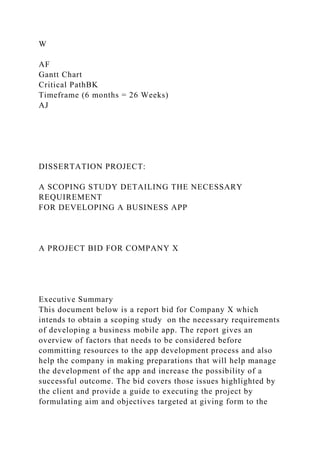 W
AF
Gantt Chart
Critical PathBK
Timeframe (6 months = 26 Weeks)
AJ
DISSERTATION PROJECT:
A SCOPING STUDY DETAILING THE NECESSARY
REQUIREMENT
FOR DEVELOPING A BUSINESS APP
A PROJECT BID FOR COMPANY X
Executive Summary
This document below is a report bid for Company X which
intends to obtain a scoping study on the necessary requirements
of developing a business mobile app. The report gives an
overview of factors that needs to be considered before
committing resources to the app development process and also
help the company in making preparations that will help manage
the development of the app and increase the possibility of a
successful outcome. The bid covers those issues highlighted by
the client and provide a guide to executing the project by
formulating aim and objectives targeted at giving form to the
 