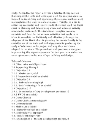study. Secondly, the report delivers a detailed theory section
that support the tools and techniques used for analysis and also
focused on identifying and explaining the relevant methods used
in completing the study in a clear manner. Thirdly, in a bid to
achieving successful and timely result, the report used the Gantt
chart in planning and determining where and when an activity
needs to be performed. This technique is applied so as to
ascertain and describe the various activities that needs to be
taken to complete the bid timely and effectively through the
adoption of the Gantt chart in planning the events. Lastly is the
contribution of the tools and techniques used in producing the
study of relevance to the project and why they have been
adopted in the study. The procedures and processes undergone
in producing this report represents the best practices and serves
as an eye opener in the area of app building and design.
Table of Contents
1.0 Client Aim and Objectives4
2.0 Supporting Theory5
2.1 Objective 15
2.1.1. Market Analysis5
2.1.2 Interactive model analysis6
2.2 Objective 28
2.2.1. Stakeholder mapping8
2.2.2. Task/technology fit analysis9
2.3 Objective 312
2.3.1. Examination of app development processes12
2.3.2 SWOT analysis13
3.0 Gantt Chart15
3.1 Gantt Chart Methodology16
4.0 Contribution18
4.1 Market Analysis18
4.2 Interactive model analysis18
4.3. Stakeholder Mapping19
4.4. Task/technology Fi19
4.5. Examination of the app development process20
 