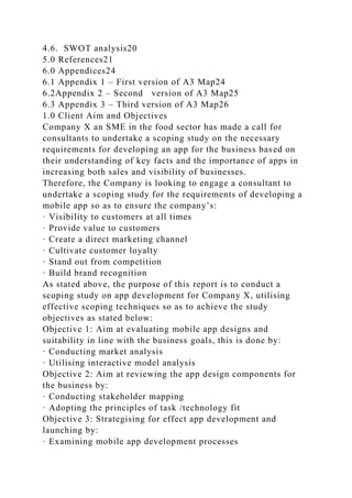 4.6. SWOT analysis20
5.0 References21
6.0 Appendices24
6.1 Appendix 1 – First version of A3 Map24
6.2Appendix 2 – Second version of A3 Map25
6.3 Appendix 3 – Third version of A3 Map26
1.0 Client Aim and Objectives
Company X an SME in the food sector has made a call for
consultants to undertake a scoping study on the necessary
requirements for developing an app for the business based on
their understanding of key facts and the importance of apps in
increasing both sales and visibility of businesses.
Therefore, the Company is looking to engage a consultant to
undertake a scoping study for the requirements of developing a
mobile app so as to ensure the company’s:
· Visibility to customers at all times
· Provide value to customers
· Create a direct marketing channel
· Cultivate customer loyalty
· Stand out from competition
· Build brand recognition
As stated above, the purpose of this report is to conduct a
scoping study on app development for Company X, utilising
effective scoping techniques so as to achieve the study
objectives as stated below:
Objective 1: Aim at evaluating mobile app designs and
suitability in line with the business goals, this is done by:
· Conducting market analysis
· Utilising interactive model analysis
Objective 2: Aim at reviewing the app design components for
the business by:
· Conducting stakeholder mapping
· Adopting the principles of task /technology fit
Objective 3: Strategising for effect app development and
launching by:
· Examining mobile app development processes
 