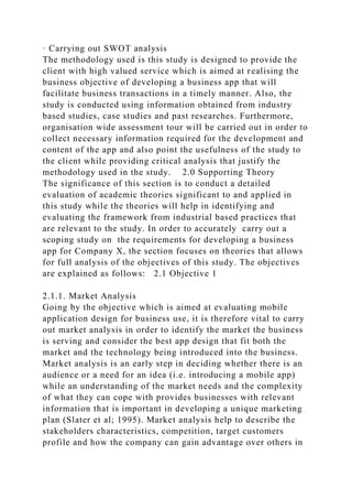 · Carrying out SWOT analysis
The methodology used is this study is designed to provide the
client with high valued service which is aimed at realising the
business objective of developing a business app that will
facilitate business transactions in a timely manner. Also, the
study is conducted using information obtained from industry
based studies, case studies and past researches. Furthermore,
organisation wide assessment tour will be carried out in order to
collect necessary information required for the development and
content of the app and also point the usefulness of the study to
the client while providing critical analysis that justify the
methodology used in the study. 2.0 Supporting Theory
The significance of this section is to conduct a detailed
evaluation of academic theories significant to and applied in
this study while the theories will help in identifying and
evaluating the framework from industrial based practices that
are relevant to the study. In order to accurately carry out a
scoping study on the requirements for developing a business
app for Company X, the section focuses on theories that allows
for full analysis of the objectives of this study. The objectives
are explained as follows: 2.1 Objective 1
2.1.1. Market Analysis
Going by the objective which is aimed at evaluating mobile
application design for business use, it is therefore vital to carry
out market analysis in order to identify the market the business
is serving and consider the best app design that fit both the
market and the technology being introduced into the business.
Market analysis is an early step in deciding whether there is an
audience or a need for an idea (i.e. introducing a mobile app)
while an understanding of the market needs and the complexity
of what they can cope with provides businesses with relevant
information that is important in developing a unique marketing
plan (Slater et al; 1995). Market analysis help to describe the
stakeholders characteristics, competition, target customers
profile and how the company can gain advantage over others in
 