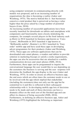 using computer terminals in communicating directly with
models was proposed, and in an increasing number of
organisations the idea is becoming a reality (Aaker and
Weinberg, 1975). The motive behind this is that businesses
conceive a total product that is perceived as having a value
higher than the price asked by a large number of potential
buyers (Linn, 2010).
An increasing number of successful applications have been
recently launched for downloads on tablets and smartphone with
components and functionality more closely mimicking the
computer, for example several players in the food industry such
as Bwtri in 2014 launched its business app known as ‘Caws
Cymru’, McDonalds in 2015 launched it app known as
‘McDonalds mobile’, Domino’s in 2011 launched its ‘Easy
order’ mobile app and have used these apps in developing
advert programmes for their products (Aaker and Weinberg,
1975). These apps are software applications that can be
downloaded onto smart phones, e-readers and tablets to provide
solution to marketing hiccups or satisfy a niche requirements,
the apps can also be accessories that are attached to a mobile
communication devices and smart phones (NHS, 2014).
Furthermore, these apps can be programmed to inquire the
conversational language the user would like to use depending on
the customers the business is serving and the user response will
determine the feedback the app display to the user (Aaker and
Weinberg, 1975). In order to ensure an effective business app,
the end users which are often times the customer needs to use or
be involved with the app which implied that stakeholder
(including the customers) does not only use the app but be
committed to it and this is reflected in their subsequent
relationship with it. In developing mobile app lots of decisions
needs to be made and each of those decisions can have a
dramatic effect on the total cost of the finished app and can
affect its chances of being successful (NHS, 2014).
Furthermore, in defining an effective business app, Aaker and
Weinberg (1975) highlighted the following as important:
 