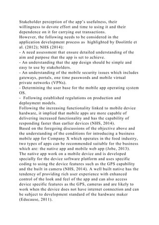 Stakeholder perception of the app’s usefulness, their
willingness to devote effort and time to using it and their
dependence on it for carrying out transactions.
However, the following needs to be considered in the
application development process as highlighted by Doolittle et
al. (2012); NHS (2014):
- A need assessment that ensure detailed understanding of the
aim and purpose that the app is set to achieve.
- An understanding that the app design should be simple and
easy to use by stakeholders.
- An understanding of the mobile security issues which includes
gateways, portals, one time passwords and mobile virtual
private networks (VPNs).
- Determining the user base for the mobile app operating system
OS.
- Following established regulations on production and
deployment models.
Following the increasing functionality linked to mobile device
hardware, it implied that mobile apps are more capable of
delivering increased functionality and has the capability of
responding faster than earlier devices (NHS, 2014).
Based on the foregoing discussions of the objective above and
the understanding of the conditions for introducing a business
mobile app for Company X which operates in the food industry,
two types of apps can be recommended suitable for the business
which are: the native app and mobile web app (Jobe, 2013).
The native app work on a mobile device and is developed
specially for the device software platform and uses specific
coding to using the device features such as the GPS capability
and the built in camera (NHS, 2014). A well built native has the
tendency of providing rich user experience with enhanced
control of the look and feel of the app and can also access
device specific features as the GPS, cameras and are likely to
work when the device does not have internet connection and can
be subject to development standard of the hardware maker
(Educause, 2011).
 