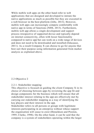 While mobile web apps on the other hand refer to web
applications that are designed and developed to imitate the
native applications as much as possible but they are executed in
a web browser in the host platform (Jobe, 2013). However,
mobile web apps can increasingly compete comfortably with
native app in terms of functions (NHS, 2013). Furthermore,
mobile web app allows a single development and support
process irrespective of supported device and typically depend
on internet connectivity, often with lesser functionality
compared to native app but can work on a wide range of devices
and does not need to be downloaded and installed (Educause,
2011). As a result Company X can choose to go for anyone that
best suit their purpose using information generated from market
analysis as explained above.
2.2 Objective 2
2.2.1. Stakeholder mapping
This objective is focused on guiding the client Company X in its
choice of choosing between apps by reviewing the app fit and
design components for the business which will ensure that all
stakeholder interest relating to the app are effectively met by
carrying out stakeholder mapping as a way of identifying the
key players and their interest in the app.
Stakeholder refers to all persons or groups with legitimate
interests participating in an enterprise without whose support
the organisation will cease to exist (Donaldson and Preston,
1995; Clarke, 1998). On the other hand, it can be said that the
company is a system of stakeholders operating within the larger
 