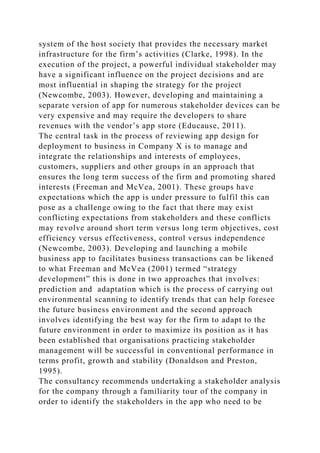 system of the host society that provides the necessary market
infrastructure for the firm’s activities (Clarke, 1998). In the
execution of the project, a powerful individual stakeholder may
have a significant influence on the project decisions and are
most influential in shaping the strategy for the project
(Newcombe, 2003). However, developing and maintaining a
separate version of app for numerous stakeholder devices can be
very expensive and may require the developers to share
revenues with the vendor’s app store (Educause, 2011).
The central task in the process of reviewing app design for
deployment to business in Company X is to manage and
integrate the relationships and interests of employees,
customers, suppliers and other groups in an approach that
ensures the long term success of the firm and promoting shared
interests (Freeman and McVea, 2001). These groups have
expectations which the app is under pressure to fulfil this can
pose as a challenge owing to the fact that there may exist
conflicting expectations from stakeholders and these conflicts
may revolve around short term versus long term objectives, cost
efficiency versus effectiveness, control versus independence
(Newcombe, 2003). Developing and launching a mobile
business app to facilitates business transactions can be likened
to what Freeman and McVea (2001) termed “strategy
development” this is done in two approaches that involves:
prediction and adaptation which is the process of carrying out
environmental scanning to identify trends that can help foresee
the future business environment and the second approach
involves identifying the best way for the firm to adapt to the
future environment in order to maximize its position as it has
been established that organisations practicing stakeholder
management will be successful in conventional performance in
terms profit, growth and stability (Donaldson and Preston,
1995).
The consultancy recommends undertaking a stakeholder analysis
for the company through a familiarity tour of the company in
order to identify the stakeholders in the app who need to be
 