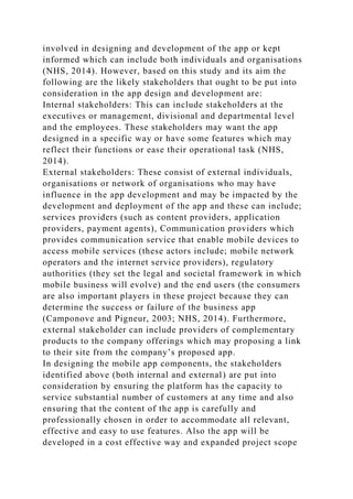 involved in designing and development of the app or kept
informed which can include both individuals and organisations
(NHS, 2014). However, based on this study and its aim the
following are the likely stakeholders that ought to be put into
consideration in the app design and development are:
Internal stakeholders: This can include stakeholders at the
executives or management, divisional and departmental level
and the employees. These stakeholders may want the app
designed in a specific way or have some features which may
reflect their functions or ease their operational task (NHS,
2014).
External stakeholders: These consist of external individuals,
organisations or network of organisations who may have
influence in the app development and may be impacted by the
development and deployment of the app and these can include;
services providers (such as content providers, application
providers, payment agents), Communication providers which
provides communication service that enable mobile devices to
access mobile services (these actors include; mobile network
operators and the internet service providers), regulatory
authorities (they set the legal and societal framework in which
mobile business will evolve) and the end users (the consumers
are also important players in these project because they can
determine the success or failure of the business app
(Camponove and Pigneur, 2003; NHS, 2014). Furthermore,
external stakeholder can include providers of complementary
products to the company offerings which may proposing a link
to their site from the company’s proposed app.
In designing the mobile app components, the stakeholders
identified above (both internal and external) are put into
consideration by ensuring the platform has the capacity to
service substantial number of customers at any time and also
ensuring that the content of the app is carefully and
professionally chosen in order to accommodate all relevant,
effective and easy to use features. Also the app will be
developed in a cost effective way and expanded project scope
 