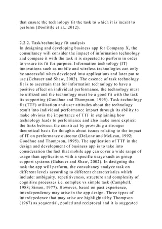 that ensure the technology fit the task to which it is meant to
perform (Doolittle et al., 2012).
2.2.2. Task/technology fit analysis
In designing and developing business app for Company X, the
consultancy will consider the impact of information technology
and compare it with the task it is expected to perform in order
to ensure its fit for purpose. Information technology (IT)
innovations such as mobile and wireless technologies can only
be successful when developed into applications and later put to
use (Gebauer and Shaw, 2002). The essence of task technology
fit is to ascertain that for information technology to have a
positive effect on individual performance, the technology must
be utilized and the technology must be a good fit with the task
its supporting (Goodhue and Thompson, 1995). Task-technology
fit (TTF) utilisation and user attitudes about the technology
result into individual performance impact through its ability to
make obvious the importance of TTF in explaining how
technology leads to performance and also make more explicit
the links between the construct by providing a stronger
theoretical basis for thoughts about issues relating to the impact
of IT on performance outcome (DeLone and McLean, 1992;
Goodhue and Thompson, 1995). The application of TTF in the
design and development of business app is to take into
consideration the fact that mobile app can cover a wide range of
usage than applications with a specific usage such as group
support systems (Gabauer and Shaw, 2002). In designing the
task the app will perform, the consultancy analyze task on
different levels according to different characteristics which
include: ambiguity, repetitiveness, structure and complexity of
cognitive processes i.e. complex vs simple task (Campbell,
1988; Simon, 1977). However, based on past experience,
interdependency may arise in the app design. Three types of
interdepedence that may arise are highlighted by Thompson
(1967) as sequential, pooled and reciprocal and it is suggested
 