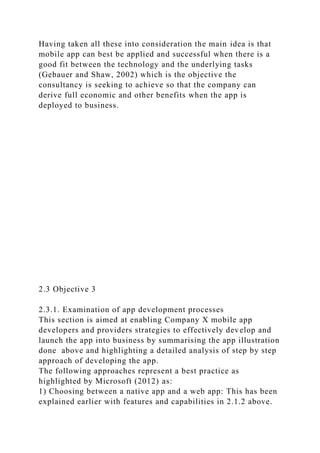 Having taken all these into consideration the main idea is that
mobile app can best be applied and successful when there is a
good fit between the technology and the underlying tasks
(Gebauer and Shaw, 2002) which is the objective the
consultancy is seeking to achieve so that the company can
derive full economic and other benefits when the app is
deployed to business.
2.3 Objective 3
2.3.1. Examination of app development processes
This section is aimed at enabling Company X mobile app
developers and providers strategies to effectively develop and
launch the app into business by summarising the app illustration
done above and highlighting a detailed analysis of step by step
approach of developing the app.
The following approaches represent a best practice as
highlighted by Microsoft (2012) as:
1) Choosing between a native app and a web app: This has been
explained earlier with features and capabilities in 2.1.2 above.
 