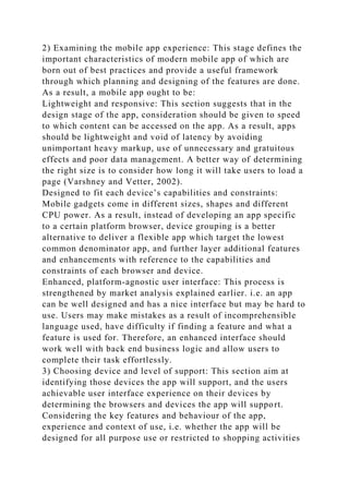 2) Examining the mobile app experience: This stage defines the
important characteristics of modern mobile app of which are
born out of best practices and provide a useful framework
through which planning and designing of the features are done.
As a result, a mobile app ought to be:
Lightweight and responsive: This section suggests that in the
design stage of the app, consideration should be given to speed
to which content can be accessed on the app. As a result, apps
should be lightweight and void of latency by avoiding
unimportant heavy markup, use of unnecessary and gratuitous
effects and poor data management. A better way of determining
the right size is to consider how long it will take users to load a
page (Varshney and Vetter, 2002).
Designed to fit each device’s capabilities and constraints:
Mobile gadgets come in different sizes, shapes and different
CPU power. As a result, instead of developing an app specific
to a certain platform browser, device grouping is a better
alternative to deliver a flexible app which target the lowest
common denominator app, and further layer additional features
and enhancements with reference to the capabilities and
constraints of each browser and device.
Enhanced, platform-agnostic user interface: This process is
strengthened by market analysis explained earlier. i.e. an app
can be well designed and has a nice interface but may be hard to
use. Users may make mistakes as a result of incomprehensible
language used, have difficulty if finding a feature and what a
feature is used for. Therefore, an enhanced interface should
work well with back end business logic and allow users to
complete their task effortlessly.
3) Choosing device and level of support: This section aim at
identifying those devices the app will support, and the users
achievable user interface experience on their devices by
determining the browsers and devices the app will support.
Considering the key features and behaviour of the app,
experience and context of use, i.e. whether the app will be
designed for all purpose use or restricted to shopping activities
 