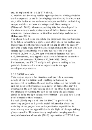 etc. as explained in (2.2.2) TTF above.
4) Options for building mobile app experience: Making decision
on the approach to use in developing a mobile app is always not
easy, this is due to the various techniques available on building
an app and their various advantages and disadvantages
(Microsoft, 2010). Moreover, making this decision depend on
the circumstance and consideration of linked factors such as
resources, content structures, timeline and design architecture
(Educause, 2011).
The above listed steps constitute the minimum process that need
to be taken in building a mobile app after which the builder can
then proceed to the testing stage of the app in other to identify
any area where there may be a malfunctioning in the app while a
simple app as illustrated with upto four screens will cost
between £1,000 to £7,000, app with multi-features will cost
£30,000 upward, also app that can store information on mobile
device cost between £5,000 to £30,000 (NHS, 2014).
Furthermore, the SWOT analysis will give an inkling of the
possible downside that can be experience in the app
development processes.
2.3.2 SWOT analysis
This section explore the literature and provide a summary
details of the limitations and challenges that can be
encountered in building the app and by extension the threats the
app can pose to the business as a result of lapses that may be
observed in the app functioning and on the other hand highlight
the strength of building the app as the company can decide
either to build the app in house or contract it out and how it can
be of benefit to the company.
Paliwal (2006) explained that the SWOT is preferred for
assessing projects as it yields useful information about the
viability of the project due to the predictive capabilities in
determining how the app will fare in the light of changes taking
place around it. The consultancy emphasise carrying out this
analysis based on Milosevic (2010) explanation of SWOT from
 