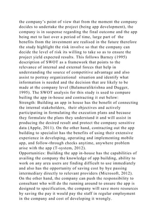 the company’s point of view that from the moment the company
decides to undertake the project (being app development), the
company is in suspense regarding the final outcome and the app
being met to last over a period of time, large part of the
benefits from the investment are realised in the future therefore
the study highlight the risk involve so that the company can
decide the level of risk its willing to take so as to ensure the
project yield expected results. This follows Barney (1995)
description of SWOT as a framework that points to the
relevance of internal and external forces that help in
understanding the source of competitive advantage and also
assist to portray organizational situation and identify what
information is needed and the decision that are likely to be
made at the company level (Balamuralikrishna and Dugger,
1995). The SWOT analysis for this study is used to compare
builing the app in-house and contracting it out below:
Strength: Building an app in house has the benefit of connecting
the internal stakeholders, their objectives and actively
participating in formulating the execution plans and because
they formulate the plans they understand it and will assist in
producing the desired result and protect the company sensitive
data (Apple, 2011). On the other hand, contracting out the app
building to specialist has the benefits of using their extensive
experience in developing, operating and implementing mobile
app, and follow-through checks anytime, anywhere problem
arise with the app (T-system, 2012).
Opportunities: Building the app in-house has the capabilities of
availing the company the knowledge of app building, ability to
work on any area users are finding difficult to use immediately
and also has the opportunity of saving cost by bye passing
intermediary directly to relevant providers (Microsoft, 2012).
On the other hand, the company can push the responsibility to
consultant who will do the running around to ensure the app is
designed to specification, the company will save more resources
by saving the pay it would pay the staff in regular employment
in the company and cost of developing it wrongly.
 