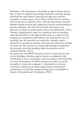 Weakness: The limitations to building an app in house can be
due to lack of expertise knowledge needed to securely design
and build the app without exposing the app users and the
company to unnecessary risk as there will be lots of sensitive
info on the device (Denim, 2011). On the other hand, external
builders based on their past experience has the understanding of
app development, the risk involved and will always put
measures in place to guide against those risk (Microsoft, 2012).
Threats: Organisations today are exploring ways of pushing
tasks/functionality to the app and this pose as a threat to the
company as competitors and hackers are looking for ways of
breaking into the network as a result the company need a
specialist on ground to monitor and stop any suspicious attempt
to break into the system as a successful hacking can paralyse
the business activities pending when the problem can be
resolved (Denim, 2011).
In conclusion, the SWOT has been used to weigh the pro and
con of building a business app in-house as compared with
contracting it out to consultants who are expert in the field after
a review of literature on SWOT analysis in order to use the
strengths to lessen the company’s vulnerability to threats,
overcome weaknesses to attain opportunities and prevent
weaknesses to avoid the company being more susceptible to
threats (Chaermack and Kasshanna, 2007).
 