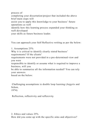 process of
completing your dissertation/project that included the above
brief main steps will
assist you to apply this knowledge to your business’ future
operations as well
identify how this learning process expanded your thinking as
well developed
your skills as future business leader.
You can approach your Self Reflective writing as per the below:
1. Assumptions 25%
Why it is critical to identify clearly stated business’
requirements? If the clients’
requirements were not provided in a pre-determined view and
you were
responsible to identify or assume what is required to improve a
business, will you
be able to summarize all the information needed? You can rely
your answers
based on the below:
Challenging assumptions ie double loop learning (Argyris and
Schon,
1974)
Reflection, reflectivity and reflexivity
2. Ethics and values 25%
How did you come up with the specific aims and objectives?
 
