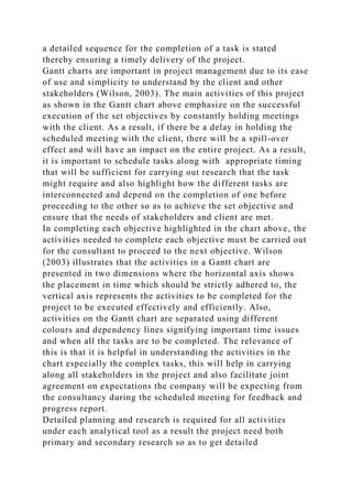 a detailed sequence for the completion of a task is stated
thereby ensuring a timely delivery of the project.
Gantt charts are important in project management due to its ease
of use and simplicity to understand by the client and other
stakeholders (Wilson, 2003). The main activities of this project
as shown in the Gantt chart above emphasize on the successful
execution of the set objectives by constantly holding meetings
with the client. As a result, if there be a delay in holding the
scheduled meeting with the client, there will be a spill-over
effect and will have an impact on the entire project. As a result,
it is important to schedule tasks along with appropriate timing
that will be sufficient for carrying out research that the task
might require and also highlight how the different tasks are
interconnected and depend on the completion of one before
proceeding to the other so as to achieve the set objective and
ensure that the needs of stakeholders and client are met.
In completing each objective highlighted in the chart above, the
activities needed to complete each objective must be carried out
for the consultant to proceed to the next objective. Wilson
(2003) illustrates that the activities in a Gantt chart are
presented in two dimensions where the horizontal axis shows
the placement in time which should be strictly adhered to, the
vertical axis represents the activities to be completed for the
project to be executed effectively and efficiently. Also,
activities on the Gantt chart are separated using different
colours and dependency lines signifying important time issues
and when all the tasks are to be completed. The relevance of
this is that it is helpful in understanding the activities in the
chart especially the complex tasks, this will help in carrying
along all stakeholders in the project and also facilitate joint
agreement on expectations the company will be expecting from
the consultancy during the scheduled meeting for feedback and
progress report.
Detailed planning and research is required for all activities
under each analytical tool as a result the project need both
primary and secondary research so as to get detailed
 