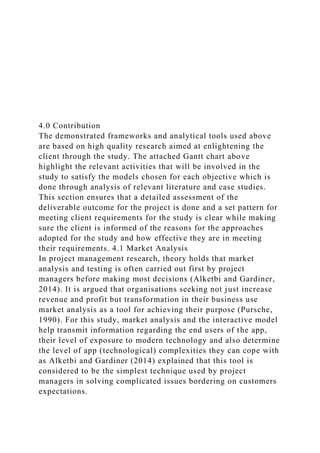 4.0 Contribution
The demonstrated frameworks and analytical tools used above
are based on high quality research aimed at enlightening the
client through the study. The attached Gantt chart above
highlight the relevant activities that will be involved in the
study to satisfy the models chosen for each objective which is
done through analysis of relevant literature and case studies.
This section ensures that a detailed assessment of the
deliverable outcome for the project is done and a set pattern for
meeting client requirements for the study is clear while making
sure the client is informed of the reasons for the approaches
adopted for the study and how effective they are in meeting
their requirements. 4.1 Market Analysis
In project management research, theory holds that market
analysis and testing is often carried out first by project
managers before making most decisions (Alketbi and Gardiner,
2014). It is argued that organisations seeking not just increase
revenue and profit but transformation in their business use
market analysis as a tool for achieving their purpose (Pursche,
1990). For this study, market analysis and the interactive model
help transmit information regarding the end users of the app,
their level of exposure to modern technology and also determine
the level of app (technological) complexities they can cope with
as Alketbi and Gardiner (2014) explained that this tool is
considered to be the simplest technique used by project
managers in solving complicated issues bordering on customers
expectations.
 