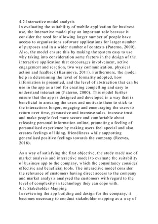4.2 Interactive model analysis
In evaluating the suitability of mobile application for business
use, the interactive model play an important role because it
consider the need for allowing larger number of people have
access to organisations software applications for larger number
of purposes and in a wider number of contexts (Paterno, 2000).
Also, the model ensure this by making the system easy to use
why taking into consideration some factors in the design of the
interactive application that encourages involvement, active
engagement and reaction, two way communication, physical
action and feedback (Karimova, 2011). Furthermore, the model
help in determining the level of formality adopted, how
information is presented, and the level of abstraction that can be
use in the app as a tool for creating compelling and easy to
understand interaction (Paterno, 2000). This model further
ensure that the app is designed and developed in a way that is
beneficial in arousing the users and motivate them to stick to
the interactions longer, engaging and encouraging the users to
return over time, persuasive and increase sales, increase trust
and make people feel more secure and comfortable about
releasing personal information online, promoting a feeling of
personalised experience by making users feel special and also
creates feelings of liking, friendliness while supporting
generalised positive feelings towards the company (Reeves,
2016).
As a way of satisfying the first objective, the study made use of
market analysis and interactive model to evaluate the suitability
of business app to the company, which the consultancy consider
effective and beneficial tools. The interactive model consider
the relevance of customers having direct access to the company
and market analysis analysed the customers with regard to the
level of complexity in technology they can cope with.
4.3. Stakeholder Mapping
In reviewing the app building and design for the company, it
becomes necessary to conduct stakeholder mapping as a way of
 