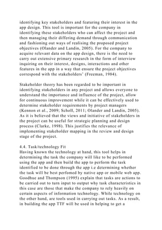 identifying key stakeholders and featuring their interest in the
app design. This tool is important for the company in
identifying these stakeholders who can affect the project and
then managing their differing demand through communication
and fashioning out ways of realising the proposed project
objectives (Olander and Landin, 2005). For the company to
acquire relevant data on the app design, there is the need to
carry out extensive primary research in the form of interview
inquiring on their interest, designs, interactions and other
features in the app in a way that ensure the project objectives
correspond with the stakeholders’ (Freeman, 1984).
Stakeholder theory has been regarded to be important in
identifying stakeholders in any project and allows everyone to
understand the importance and influence of the project, allow
for continuous improvement while it can be effectively used to
determine stakeholder requirements by project managers
(Kennon et al., 2009; Scholl, 2011; Olander and Landin, 2005).
As it is believed that the views and initiative of stakeholders in
the project can be useful for strategic planning and design
process (Clarke, 1998). This justifies the relevance of
implementing stakeholder mapping in the review and design
stage of the project.
4.4. Task/technology Fit
Having known the technology at hand, this tool helps in
determining the task the company will like to be performed
using the app and then build the app to perform the task
identified to be done through the app i.e determining whether
the task will be best perfomed by native app or mobile web app.
Goodhue and Thompson (1995) explain that tasks are actions to
be carried out to turn input to output why task characteristics in
this case are those that make the company to rely heavily on
certain aspects of information technology. While technology on
the other hand, are tools used in carrying out tasks. As a result,
in building the app TTF will be used in helping to get a
 