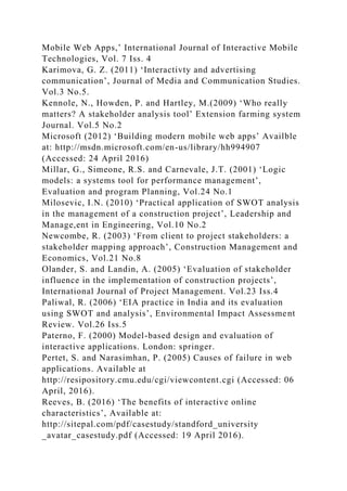 Mobile Web Apps,’ International Journal of Interactive Mobile
Technologies, Vol. 7 Iss. 4
Karimova, G. Z. (2011) ‘Interactivty and advertising
communication’, Journal of Media and Communication Studies.
Vol.3 No.5.
Kennole, N., Howden, P. and Hartley, M.(2009) ‘Who really
matters? A stakeholder analysis tool’ Extension farming system
Journal. Vol.5 No.2
Microsoft (2012) ‘Building modern mobile web apps’ Availble
at: http://msdn.microsoft.com/en-us/library/hh994907
(Accessed: 24 April 2016)
Millar, G., Simeone, R.S. and Carnevale, J.T. (2001) ‘Logic
models: a systems tool for performance management’,
Evaluation and program Planning, Vol.24 No.1
Milosevic, I.N. (2010) ‘Practical application of SWOT analysis
in the management of a construction project’, Leadership and
Manage,ent in Engineering, Vol.10 No.2
Newcombe, R. (2003) ‘From client to project stakeholders: a
stakeholder mapping approach’, Construction Management and
Economics, Vol.21 No.8
Olander, S. and Landin, A. (2005) ‘Evaluation of stakeholder
influence in the implementation of construction projects’,
International Journal of Project Management. Vol.23 Iss.4
Paliwal, R. (2006) ‘EIA practice in India and its evaluation
using SWOT and analysis’, Environmental Impact Assessment
Review. Vol.26 Iss.5
Paterno, F. (2000) Model-based design and evaluation of
interactive applications. London: springer.
Pertet, S. and Narasimhan, P. (2005) Causes of failure in web
applications. Available at
http://resipository.cmu.edu/cgi/viewcontent.cgi (Accessed: 06
April, 2016).
Reeves, B. (2016) ‘The benefits of interactive online
characteristics’, Available at:
http://sitepal.com/pdf/casestudy/standford_university
_avatar_casestudy.pdf (Accessed: 19 April 2016).
 