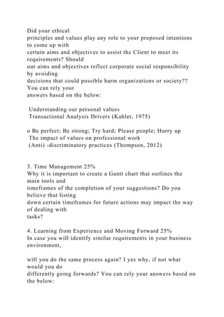 Did your ethical
principles and values play any role to your proposed intentions
to come up with
certain aims and objectives to assist the Client to meet its
requirements? Should
our aims and objectives reflect corporate social responsibility
by avoiding
decisions that could possible harm organizations or society??
You can rely your
answers based on the below:
Understanding our personal values
Transactional Analysis Drivers (Kahler, 1975)
o Be perfect; Be strong; Try hard; Please people; Hurry up
The impact of values on professional work
(Anti) -discriminatory practices (Thompson, 2012)
3. Time Management 25%
Why it is important to create a Gantt chart that outlines the
main tools and
timeframes of the completion of your suggestions? Do you
believe that listing
down certain timeframes for future actions may impact the way
of dealing with
tasks?
4. Learning from Experience and Moving Forward 25%
In case you will identify similar requirements in your business
environment,
will you do the same process again? I yes why, if not what
would you do
differently going forwards? You can rely your answers based on
the below:
 
