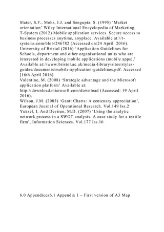 Slater, S.F., Mohr, J.J. and Sengupta, S. (1995) ‘Market
orientation’ Wiley International Encyclopedia of Marketing.
T-System (2012) Mobile application services. Secure access to
business processes anytime, anyplace. Available at://t-
systems.com/blob/246782 (Accessed on:24 April 2016).
University of Bristol (2016) ‘Application Guidelines for
Schools, department and other organisational units who are
interested in developing mobile applications (mobile apps),’
Available at://www.bristol.ac.uk/media-library/sites/styles-
guides/documents/mobile-application-guidelines.pdf. Accessed
[16th April 2016]
Valentine, M. (2008) ‘Strategic advantage and the Microsoft
application platform’ Available at:
http://download.microsoft.com/download (Accessed: 19 April
2016).
Wilson, J.M. (2003) ‘Gantt Charts: A centenary appreciation’,
European Journal of Operational Research. Vol.149 Iss.2
Yuksel, I. And Deviren, M.D. (2007) ‘Using the analytic
network process in a SWOT analysis. A case study for a textile
firm’, Information Sciences. Vol.177 Iss.16
6.0 Appendices6.1 Appendix 1 – First version of A3 Map
 