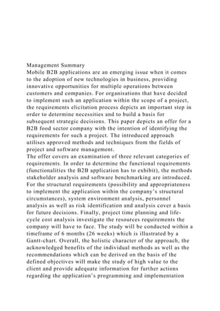 Management Summary
Mobile B2B applications are an emerging issue when it comes
to the adoption of new technologies in business, providing
innovative opportunities for multiple operations between
customers and companies. For organisations that have decided
to implement such an application within the scope of a project,
the requirements elicitation process depicts an important step in
order to determine necessities and to build a basis for
subsequent strategic decisions. This paper depicts an offer for a
B2B food sector company with the intention of identifying the
requirements for such a project. The introduced approach
utilises approved methods and techniques from the fields of
project and software management.
The offer covers an examination of three relevant categories of
requirements. In order to determine the functional requirements
(functionalities the B2B application has to exhibit), the methods
stakeholder analysis and software benchmarking are introduced.
For the structural requirements (possibility and appropriateness
to implement the application within the company’s structural
circumstances), system environment analysis, personnel
analysis as well as risk identification and analysis cover a basis
for future decisions. Finally, project time planning and life-
cycle cost analysis investigate the resources requirements the
company will have to face. The study will be conducted within a
timeframe of 6 months (26 weeks) which is illustrated by a
Gantt-chart. Overall, the holistic character of the approach, the
acknowledged benefits of the individual methods as well as the
recommendations which can be derived on the basis of the
defined objectives will make the study of high value to the
client and provide adequate information for further actions
regarding the application’s programming and implementation
 