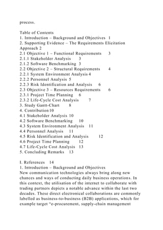 process.
Table of Contents
1. Introduction – Background and Objectives 1
2. Supporting Evidence – The Requirements Elicitation
Approach 2
2.1 Objective 1 – Functional Requirements 3
2.1.1 Stakeholder Analysis 3
2.1.2 Software Benchmarking 3
2.2 Objective 2 – Structural Requirements 4
2.2.1 System Environment Analysis 4
2.2.2 Personnel Analysis 5
2.2.3 Risk Identification and Analysis 6
2.3 Objective 3 – Resources Requirements 6
2.3.1 Project Time Planning 6
2.3.2 Life-Cycle Cost Analysis 7
3. Study Gantt-Chart 8
4. Contribution 10
4.1 Stakeholder Analysis 10
4.2 Software Benchmarking 10
4.3 System Environment Analysis 11
4.4 Personnel Analysis 11
4.5 Risk Identification and Analysis 12
4.6 Project Time Planning 12
4.7 Life-Cycle Cost Analysis 13
5. Concluding Remarks 13
I. References 14
1. Introduction – Background and Objectives
New communication technologies always bring along new
chances and ways of conducting daily business operations. In
this context, the utilisation of the internet to collaborate with
trading partners depicts a notable advance within the last two
decades. These direct electronical collaborations are commonly
labelled as business-to-business (B2B) applications, which for
example target “e-procurement, supply-chain management
 