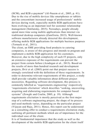 (SCM), and B2B e-payment” (Al-Naeem et al., 2005, p. 41).
Due to the rise of mobile devices like smartphones or tablets
and the concomitant increased usage of professionals’ mobile
devices during work, especially mobile B2B applications have
been evolving as an important tool for customer relationship
management (Smilansky, 2015). Nowadays, people already
spend more time using mobile applications than internet via
traditional desktop computers (Zamfiroiu, 2015). Well-known
software manufacturers already detected this development,
offering mobile B2B applications for multiple business purposes
(Tornack et al., 2011).
The client, an SME providing food products to catering
companies, is aware of this progress and intends to program and
implement a mobile B2B application for his customers.
However, due to the high complexity of such IT projects, only
an extensive exposure of the requirements can prevent the
project from certain failure (Azadegan et al., 2013). Based on
the results of more than hundred research and development
projects, Dvir et al. (2003) point out that project success is
strongly correlated with the definition of those requirements. In
order to determine relevant requirements of this project, a study
shall provide valuable information about different project
necessities. Regarding software development, this process is
commonly labelled as ‘requirements engineering’ respectively
‘requirements elicitation’ which describes “seeking, uncovering,
acquiring and elaborating requirements for computer based
systems” (Zowghi and Coulin, 2005, p. 19). Although
requirements elicitation is mostly perceived as the first major
step of a software engineering project, the shape of its process
and used methods varies, depending on the particular project
(Vijayan and Raju, 2011). Hence, this report can be understood
as a consulting offer to conduct a requirements elicitation study,
outlining all pertinent methods which are of importance for the
individual case of the client.
It is of fundamental importance that the study as well as the
development of the mobile B2B application for the client itself
 